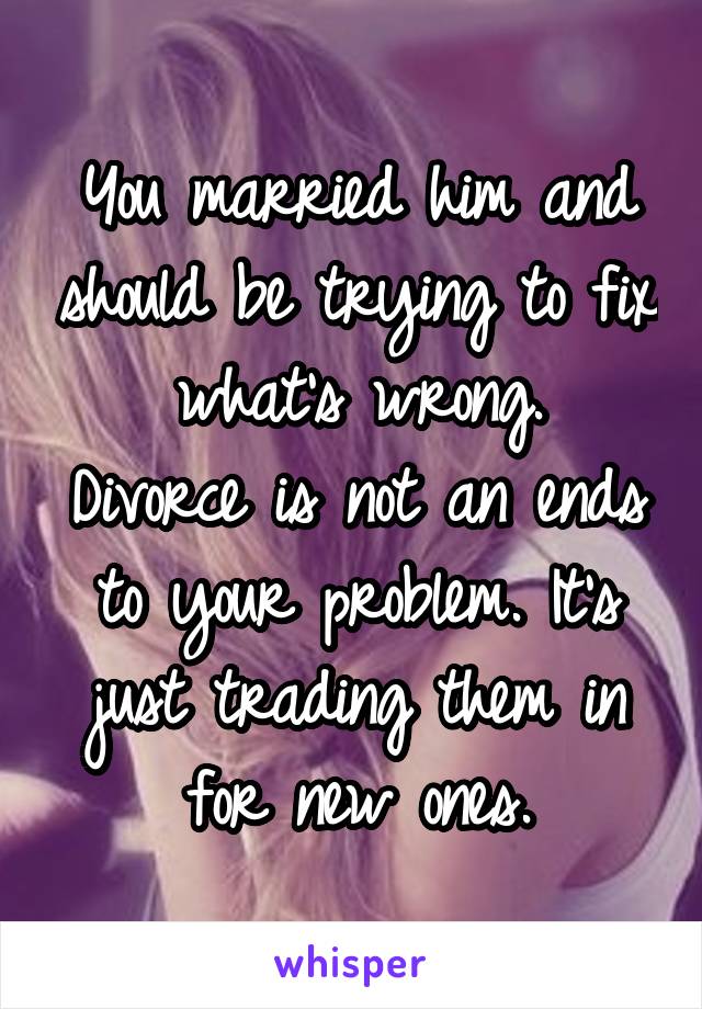 You married him and should be trying to fix what's wrong.
Divorce is not an ends to your problem. It's just trading them in for new ones.