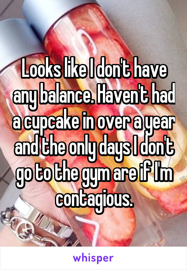 Looks like I don't have any balance. Haven't had a cupcake in over a year and the only days I don't go to the gym are if I'm contagious.