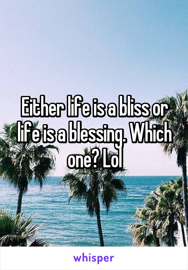 Either life is a bliss or life is a blessing. Which one? Lol
