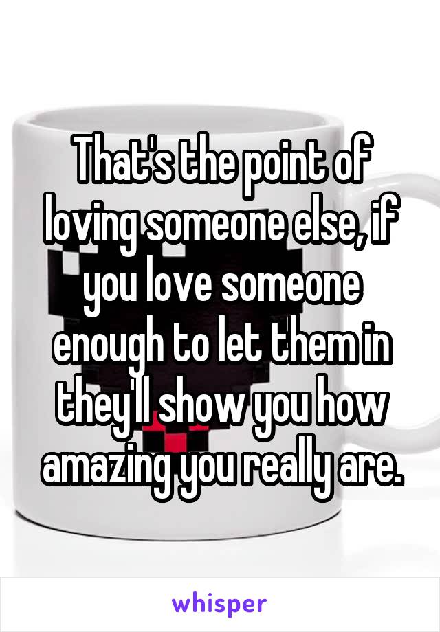 That's the point of loving someone else, if you love someone enough to let them in they'll show you how amazing you really are.