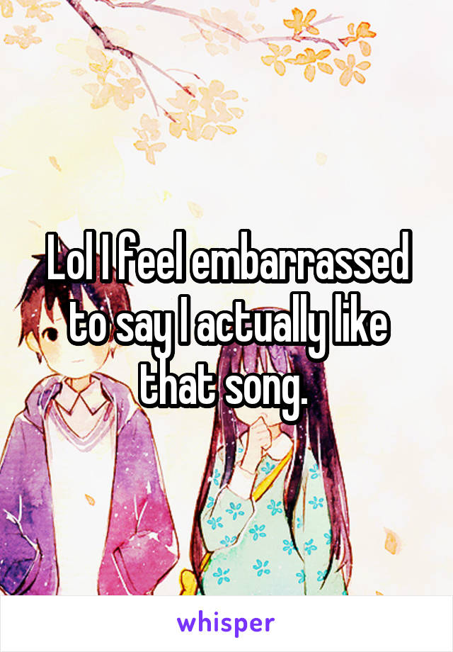 Lol I feel embarrassed to say I actually like that song. 