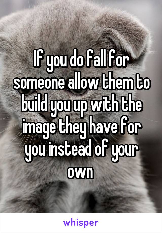 If you do fall for someone allow them to build you up with the image they have for you instead of your own 