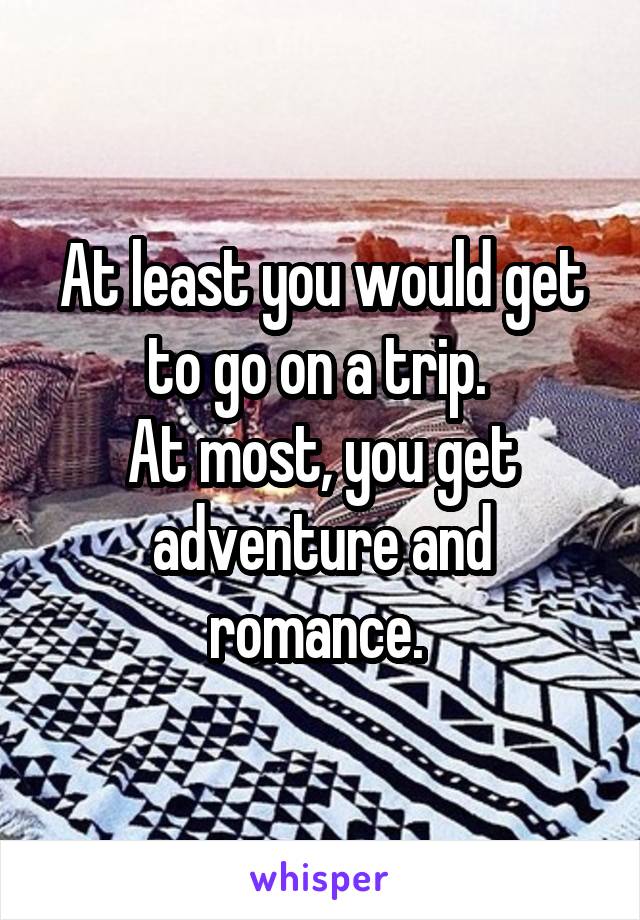 At least you would get to go on a trip. 
At most, you get adventure and romance. 