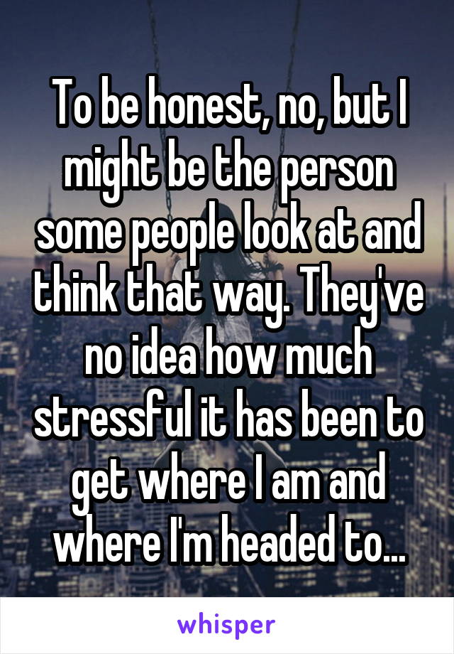 To be honest, no, but I might be the person some people look at and think that way. They've no idea how much stressful it has been to get where I am and where I'm headed to...