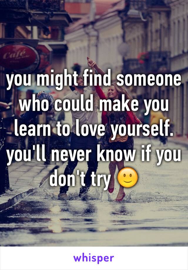 you might find someone who could make you learn to love yourself. you'll never know if you don't try 🙂