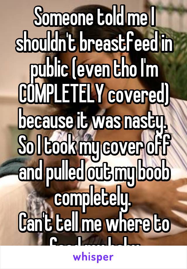 Someone told me I shouldn't breastfeed in public (even tho I'm COMPLETELY covered) because it was nasty. 
So I took my cover off and pulled out my boob
completely. 
Can't tell me where to feed my baby