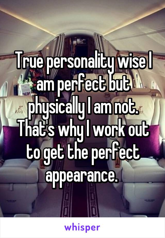 True personality wise I am perfect but physically I am not. That's why I work out to get the perfect appearance. 
