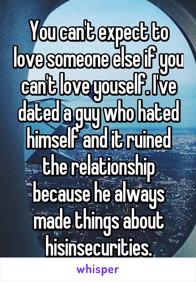 You can't expect to love someone else if you can't love youself. I've dated a guy who hated himself and it ruined the relationship because he always made things about hisinsecurities.
