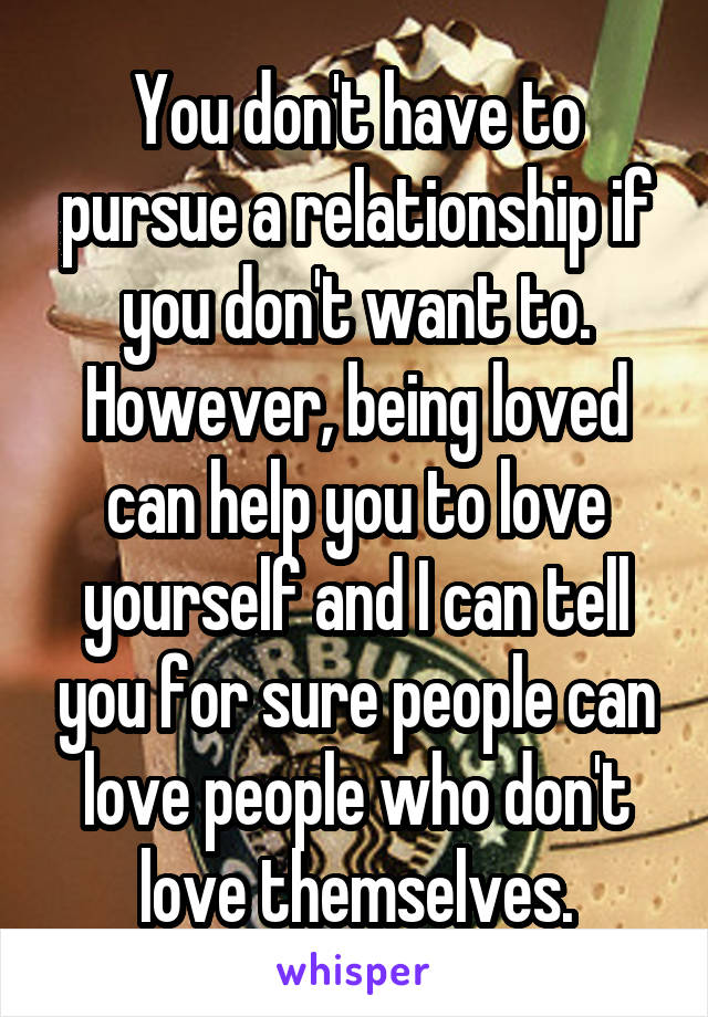 You don't have to pursue a relationship if you don't want to. However, being loved can help you to love yourself and I can tell you for sure people can love people who don't love themselves.