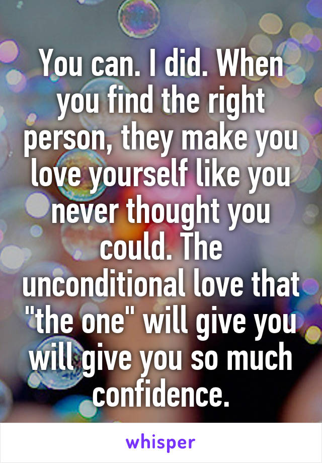 You can. I did. When you find the right person, they make you love yourself like you never thought you could. The unconditional love that "the one" will give you will give you so much confidence.