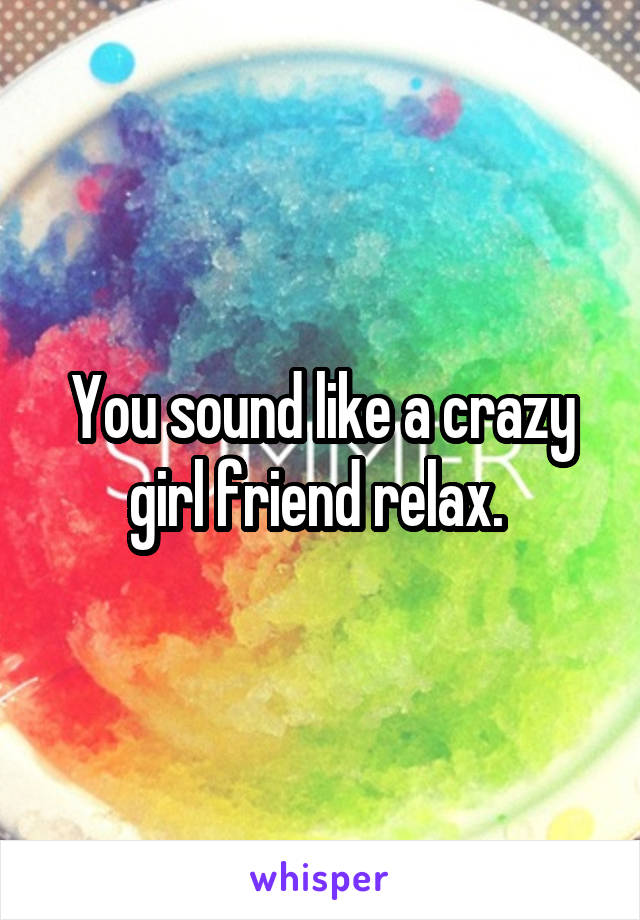 You sound like a crazy girl friend relax. 