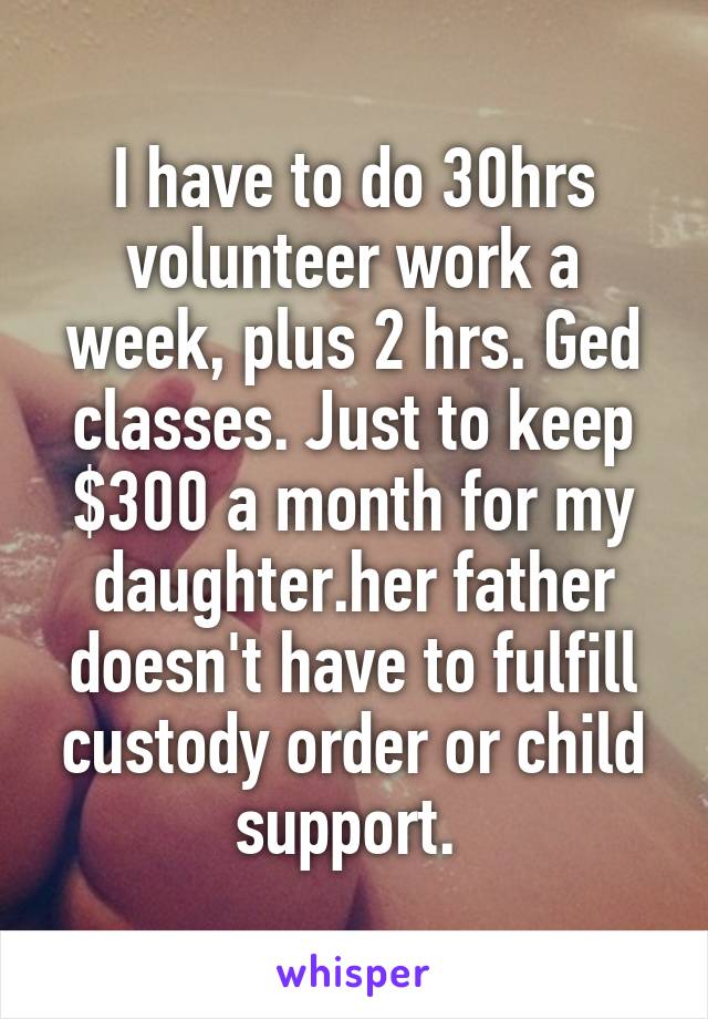 I have to do 30hrs volunteer work a week, plus 2 hrs. Ged classes. Just to keep $300 a month for my daughter.her father doesn't have to fulfill custody order or child support. 