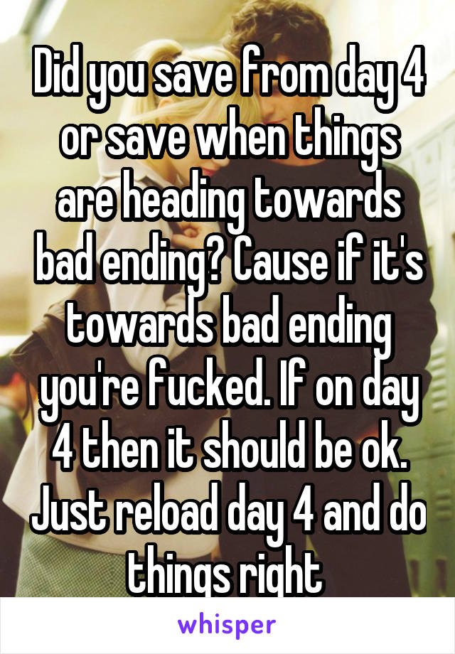 Did you save from day 4 or save when things are heading towards bad ending? Cause if it's towards bad ending you're fucked. If on day 4 then it should be ok. Just reload day 4 and do things right 