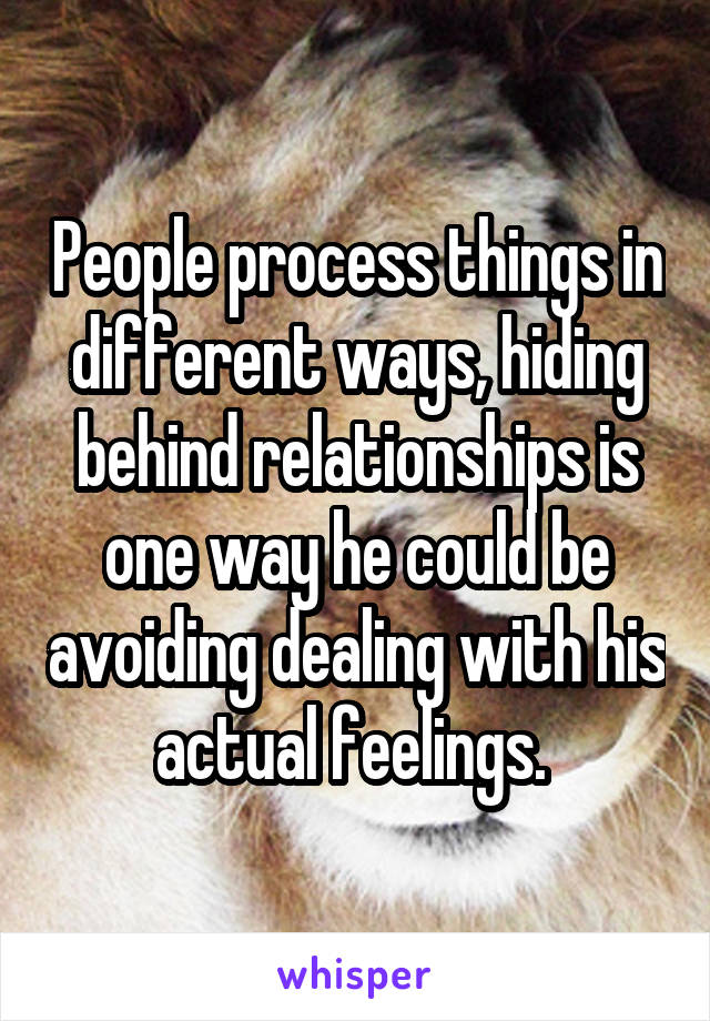 People process things in different ways, hiding behind relationships is one way he could be avoiding dealing with his actual feelings. 