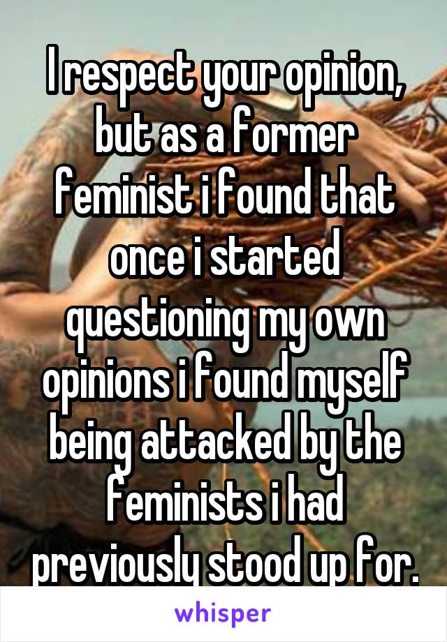 I respect your opinion, but as a former feminist i found that once i started questioning my own opinions i found myself being attacked by the feminists i had previously stood up for.