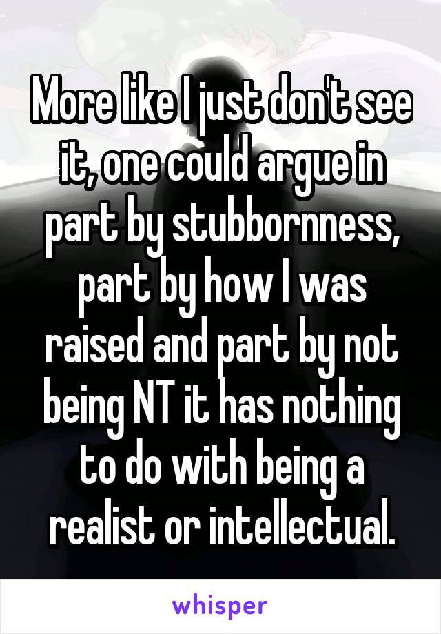 More like I just don't see it, one could argue in part by stubbornness, part by how I was raised and part by not being NT it has nothing to do with being a realist or intellectual.