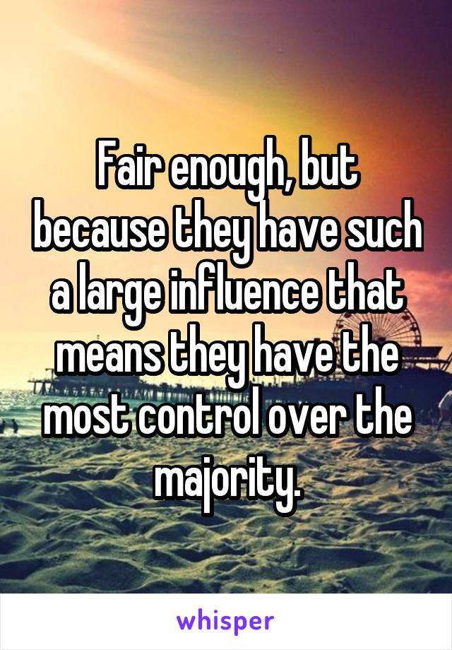 Fair enough, but because they have such a large influence that means they have the most control over the majority.