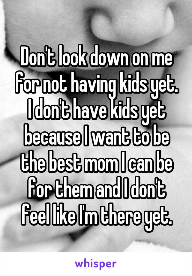 Don't look down on me for not having kids yet. I don't have kids yet because I want to be the best mom I can be for them and I don't feel like I'm there yet.