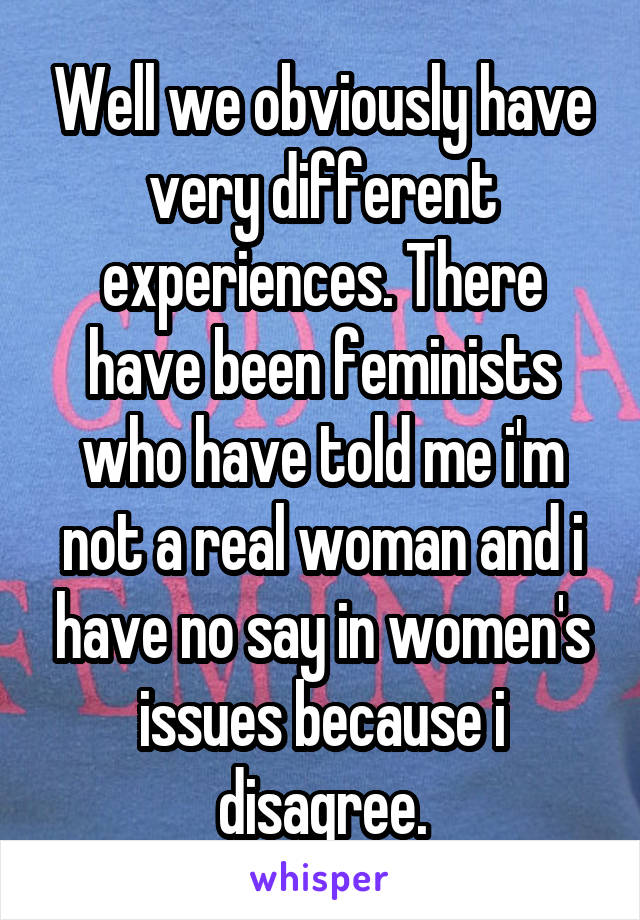 Well we obviously have very different experiences. There have been feminists who have told me i'm not a real woman and i have no say in women's issues because i disagree.