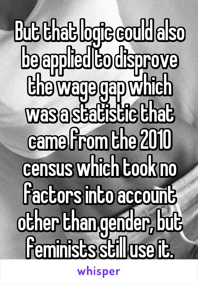 But that logic could also be applied to disprove the wage gap which was a statistic that came from the 2010 census which took no factors into account other than gender, but feminists still use it.