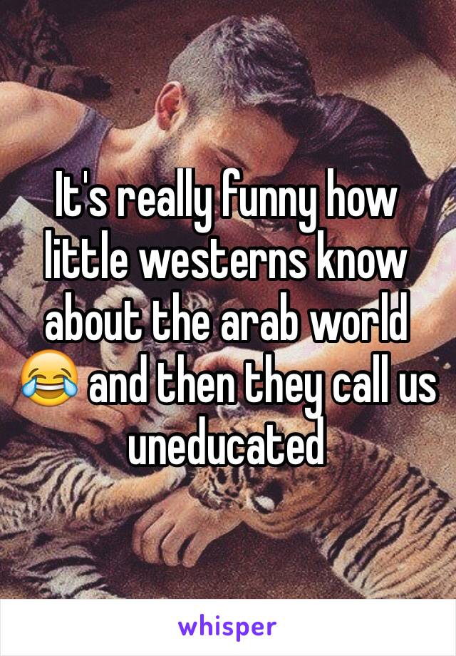 It's really funny how little westerns know about the arab world 😂 and then they call us uneducated 