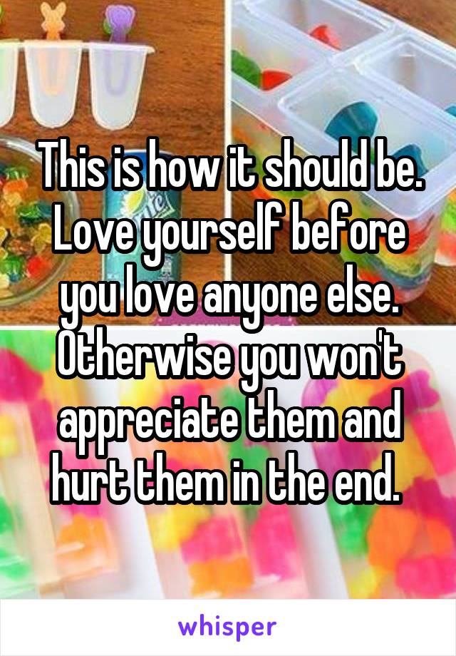 This is how it should be. Love yourself before you love anyone else. Otherwise you won't appreciate them and hurt them in the end. 
