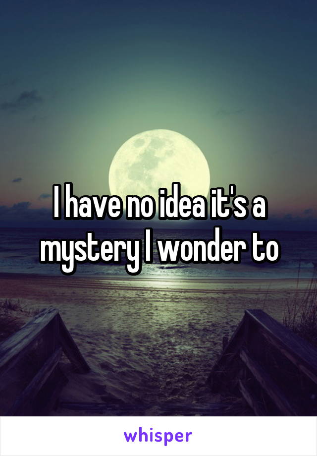 I have no idea it's a mystery I wonder to