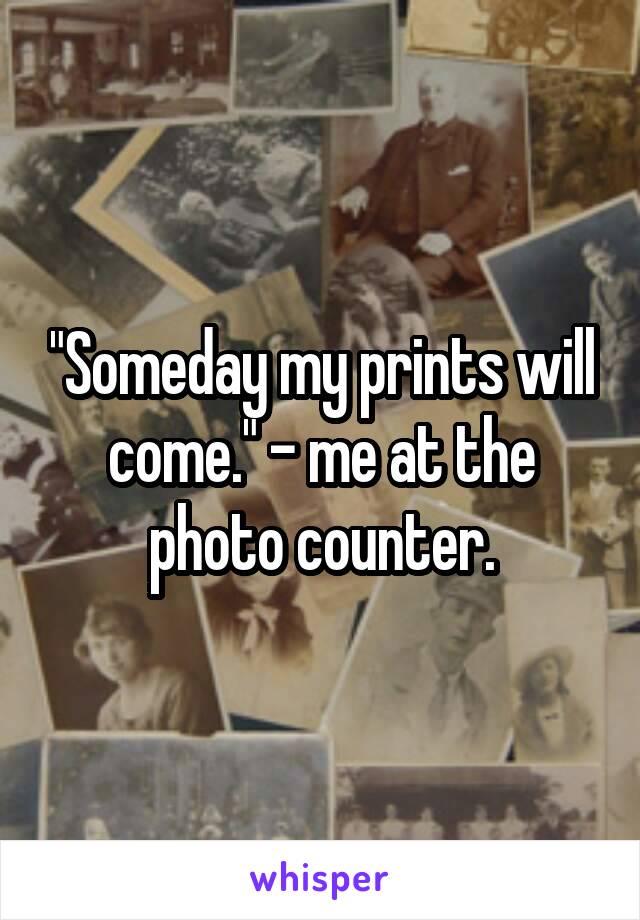 "Someday my prints will come." - me at the photo counter.
