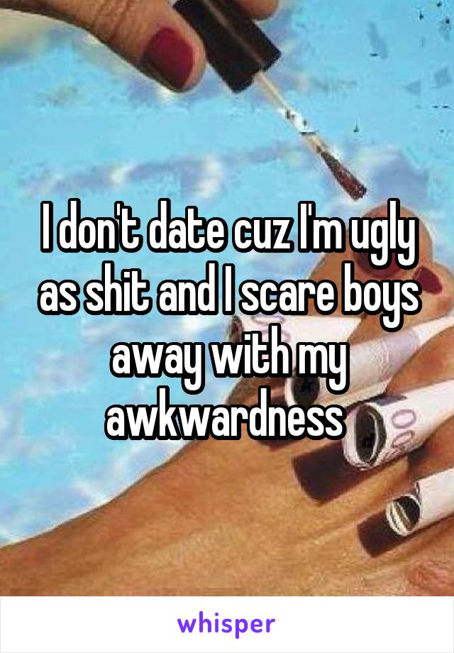 I don't date cuz I'm ugly as shit and I scare boys away with my awkwardness 