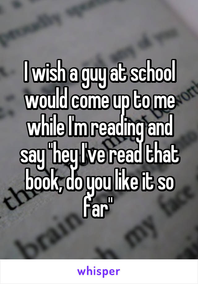 I wish a guy at school would come up to me while I'm reading and say "hey I've read that book, do you like it so far" 