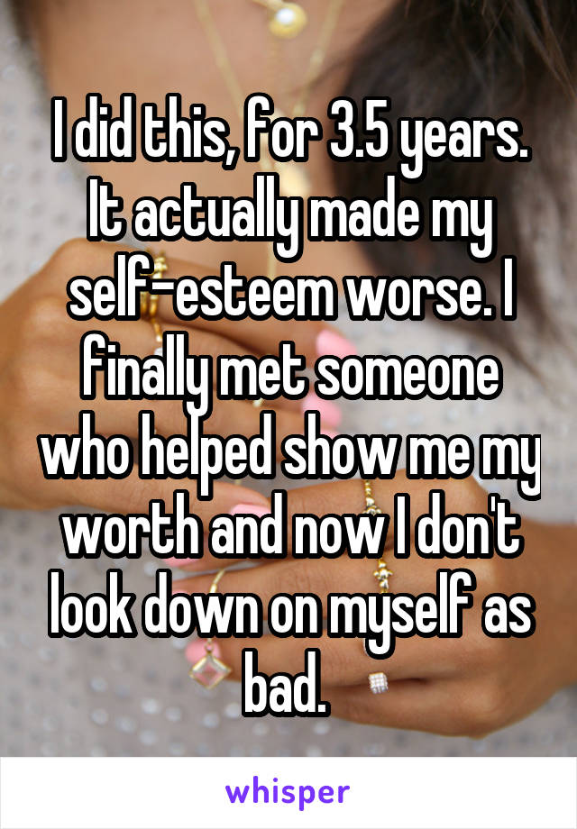 I did this, for 3.5 years. It actually made my self-esteem worse. I finally met someone who helped show me my worth and now I don't look down on myself as bad. 