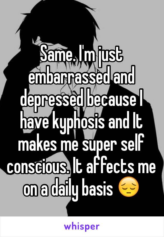 Same. I'm just embarrassed and depressed because I have kyphosis and It makes me super self conscious. It affects me on a daily basis 😔