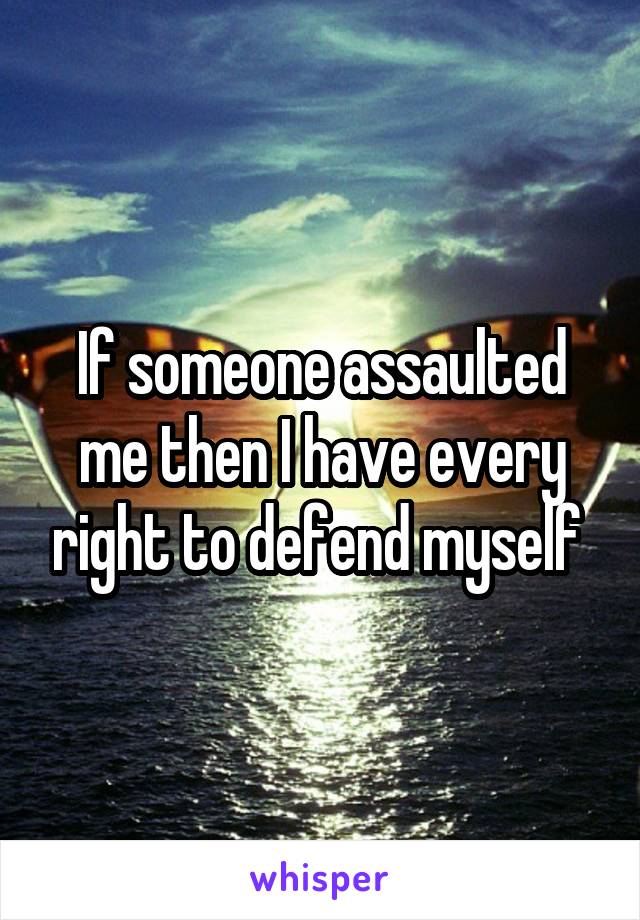 If someone assaulted me then I have every right to defend myself 