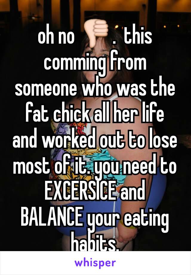 oh no 👎.  this comming from someone who was the fat chick all her life and worked out to lose most of it. you need to EXCERSICE and BALANCE your eating habits.