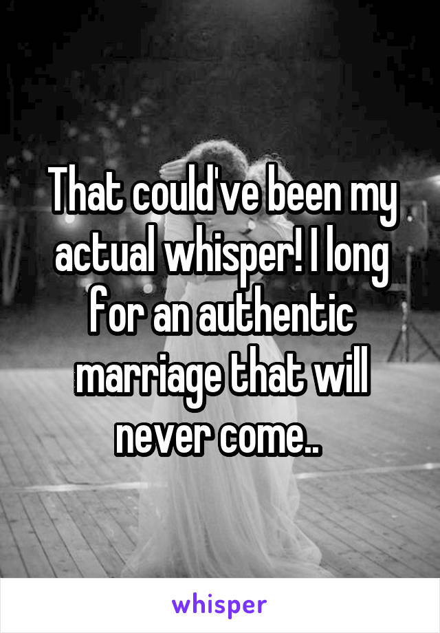 That could've been my actual whisper! I long for an authentic marriage that will never come.. 