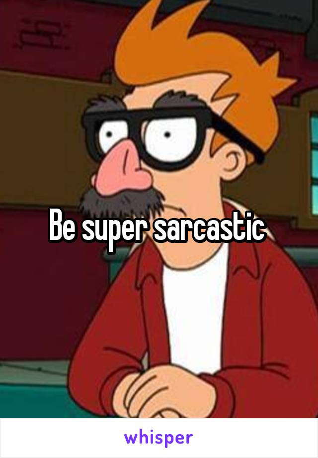 Be super sarcastic 