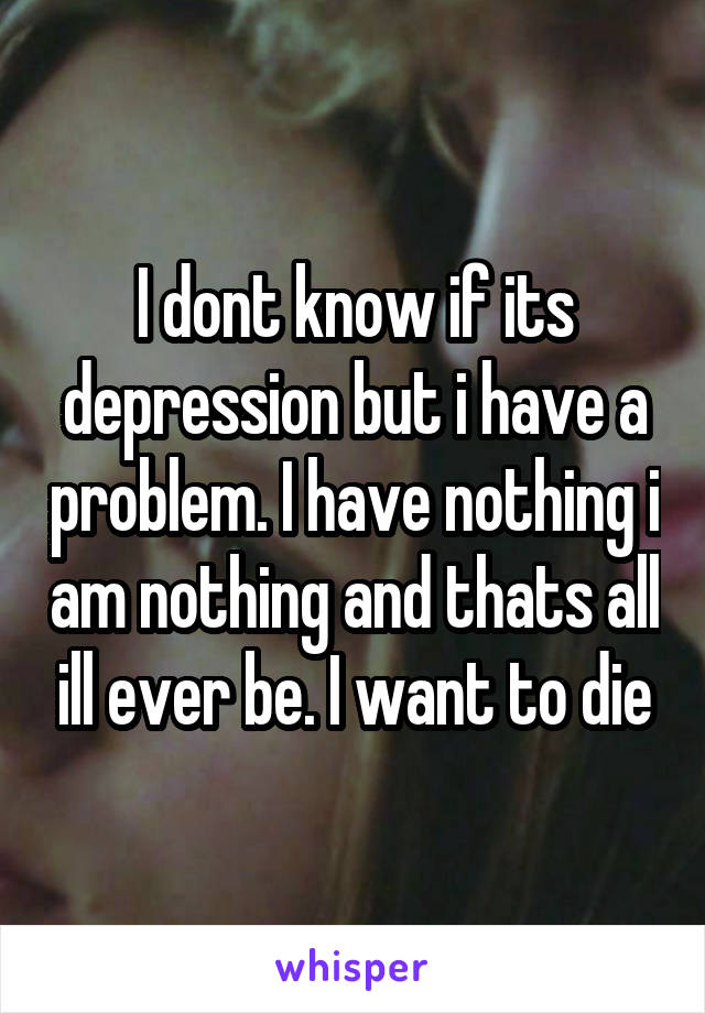 I dont know if its depression but i have a problem. I have nothing i am nothing and thats all ill ever be. I want to die