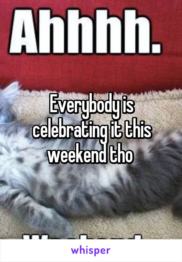 Everybody is celebrating it this weekend tho 