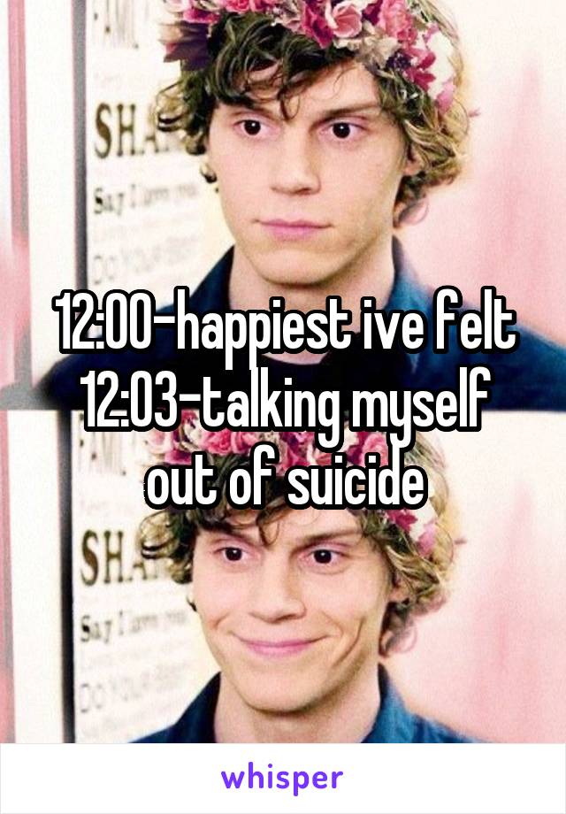 12:00-happiest ive felt
12:03-talking myself out of suicide