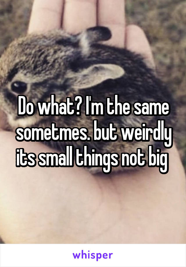 Do what? I'm the same sometmes. but weirdly its small things not big 