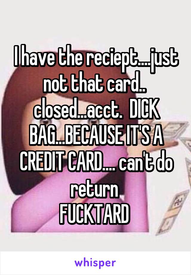 I have the reciept....just not that card..  closed...acct.  DICK BAG...BECAUSE IT'S A CREDIT CARD.... can't do return 
FUCKTARD 