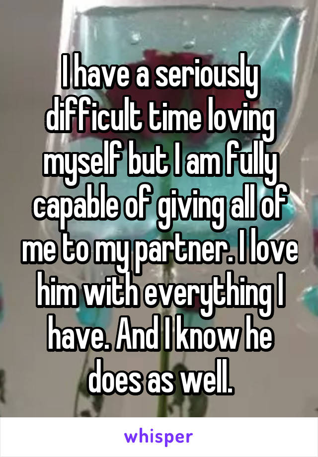I have a seriously difficult time loving myself but I am fully capable of giving all of me to my partner. I love him with everything I have. And I know he does as well.