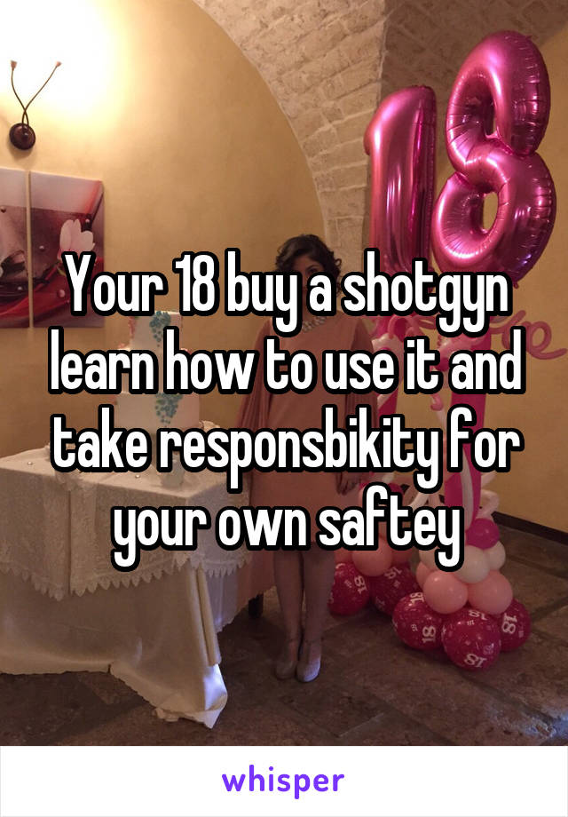 Your 18 buy a shotgyn learn how to use it and take responsbikity for your own saftey