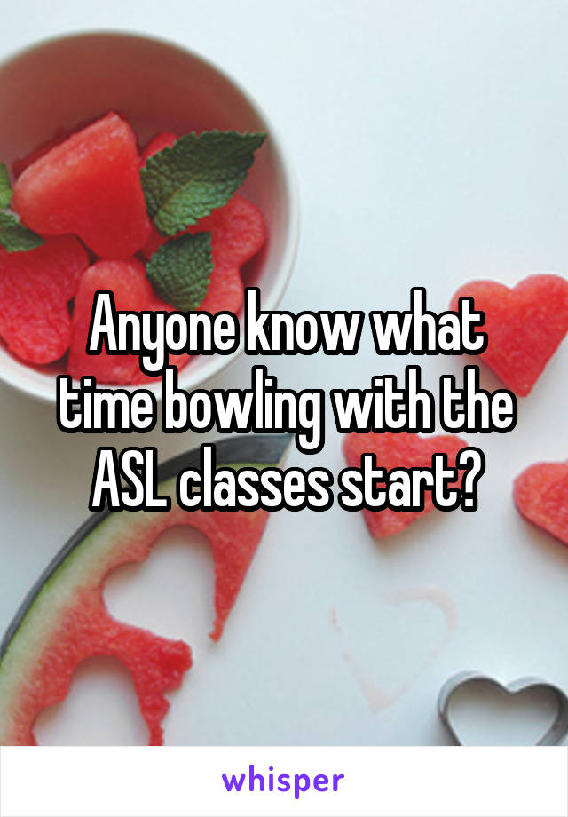 Anyone know what time bowling with the ASL classes start?