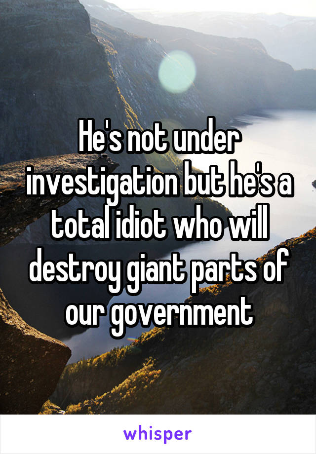 He's not under investigation but he's a total idiot who will destroy giant parts of our government