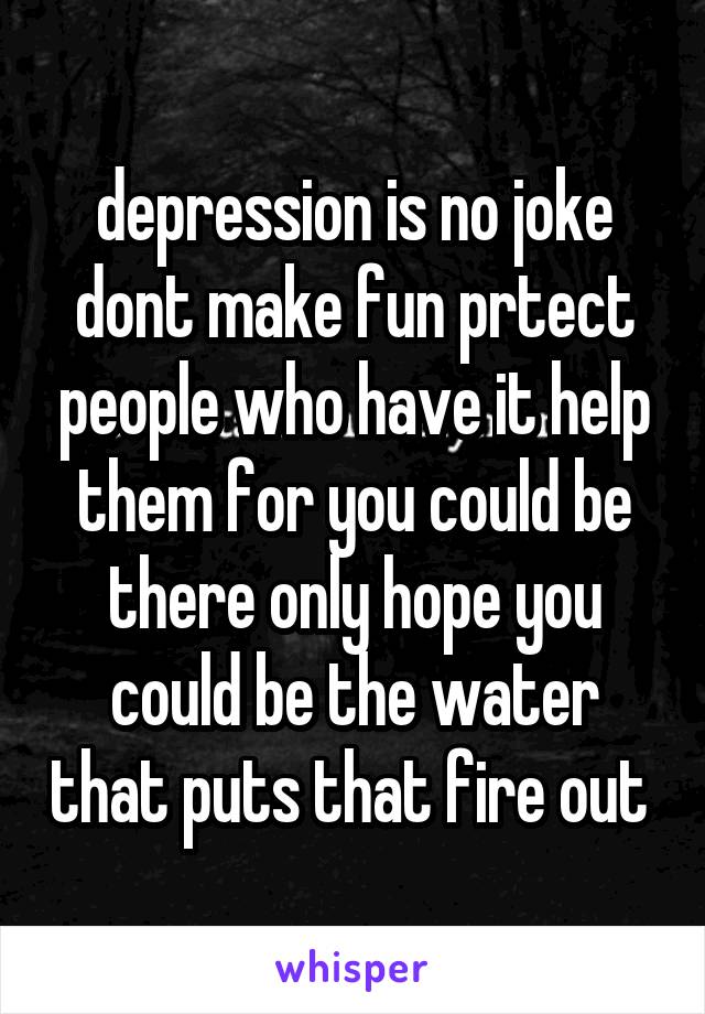 depression is no joke dont make fun prtect people who have it help them for you could be there only hope you could be the water that puts that fire out 