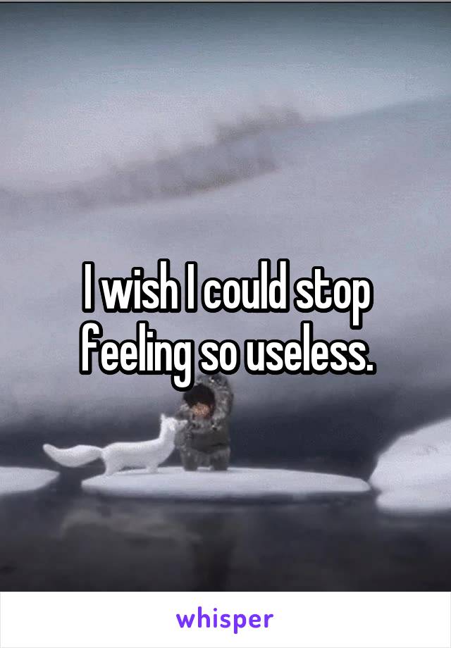 I wish I could stop feeling so useless.