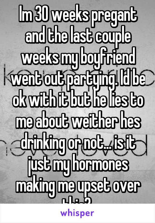 Im 30 weeks pregant and the last couple weeks my boyfriend went out partying. Id be ok with it but he lies to me about weither hes drinking or not... is it just my hormones making me upset over this? 