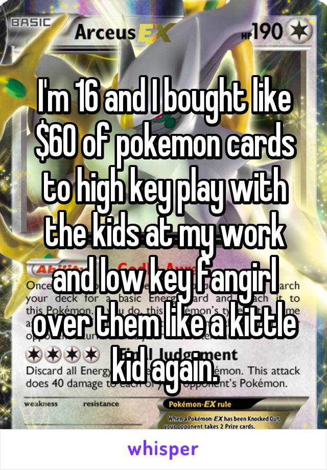 I'm 16 and I bought like $60 of pokemon cards to high key play with the kids at my work and low key fangirl over them like a kittle kid again.