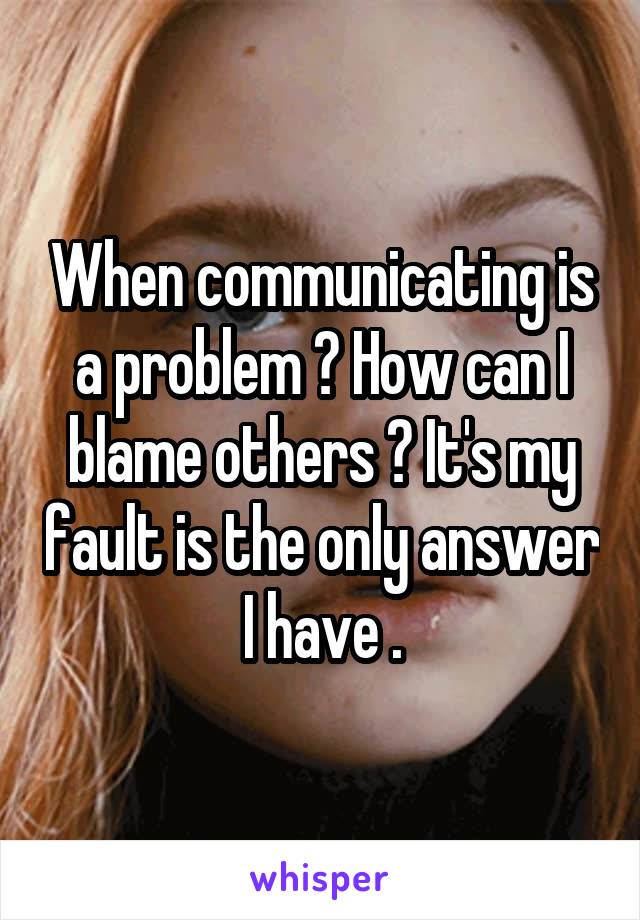 When communicating is a problem ? How can I blame others ? It's my fault is the only answer I have .